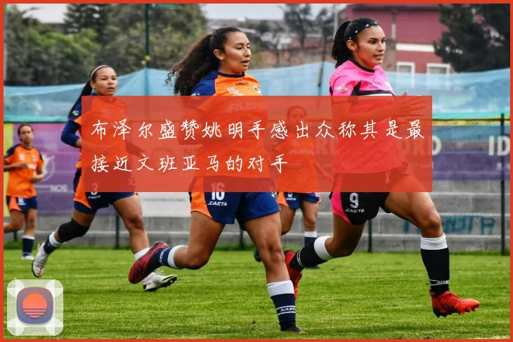 布泽尔盛赞姚明手感出众称其是最接近文班亚马的对手