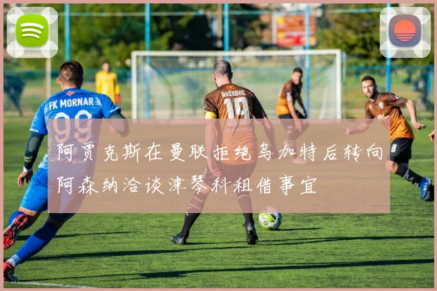 阿贾克斯在曼联拒绝乌加特后转向阿森纳洽谈津琴科租借事宜