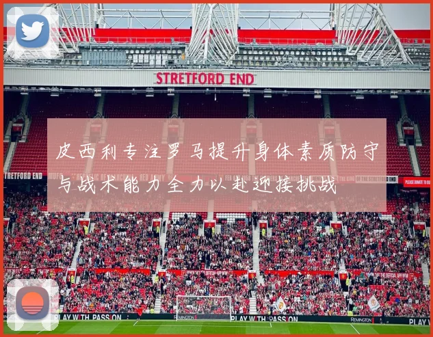 皮西利专注罗马提升身体素质防守与战术能力全力以赴迎接挑战