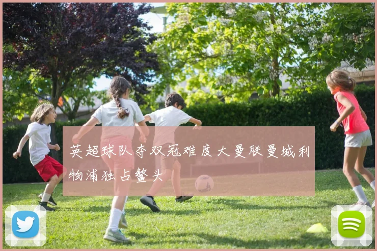 英超球队夺双冠难度大曼联曼城利物浦独占鳌头