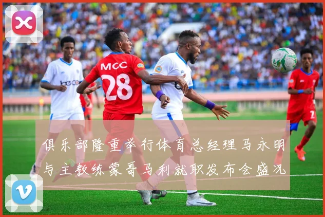 俱乐部隆重举行体育总经理马永明与主教练蒙哥马利就职发布会盛况回顾