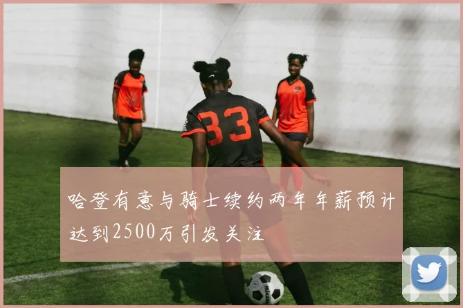 哈登有意与骑士续约两年年薪预计达到2500万引发关注